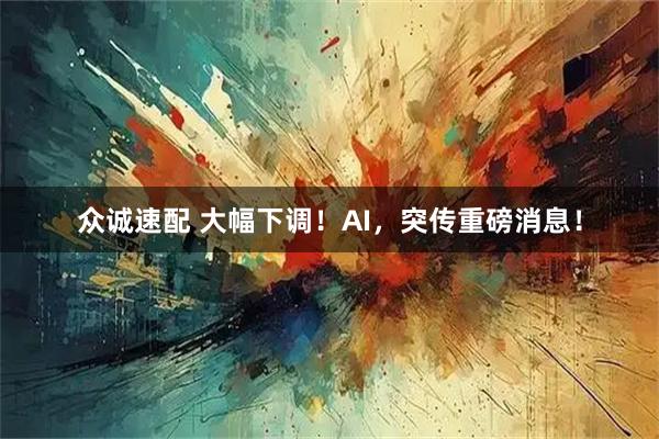 众诚速配 大幅下调！AI，突传重磅消息！