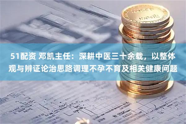 51配资 邓凯主任：深耕中医三十余载，以整体观与辨证论治思路调理不孕不育及相关健康问题