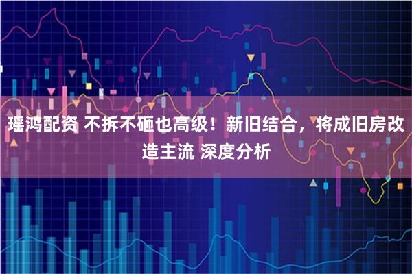 瑶鸿配资 不拆不砸也高级！新旧结合，将成旧房改造主流 深度分析