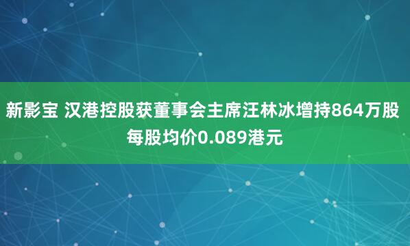 新影宝 汉港控股获董事会主席汪林冰增持864万股 每股均价0.089港元