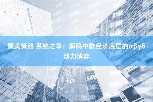 聚美策略 系统之争：解码中欧经济底层的αβγδ动力博弈