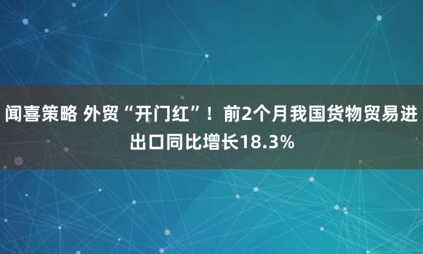闻喜策略 外贸“开门红”！前2个月我国货物贸易进出口同比增长18.3%
