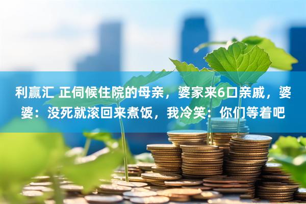 利赢汇 正伺候住院的母亲，婆家来6口亲戚，婆婆：没死就滚回来煮饭，我冷笑：你们等着吧