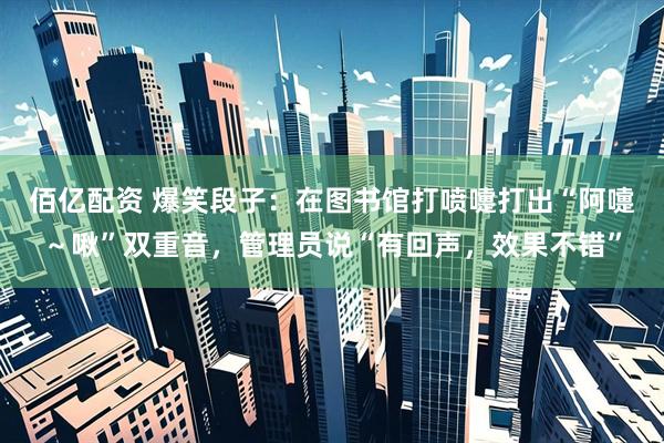 佰亿配资 爆笑段子：在图书馆打喷嚏打出“阿嚏～啾”双重音，管理员说“有回声，效果不错”
