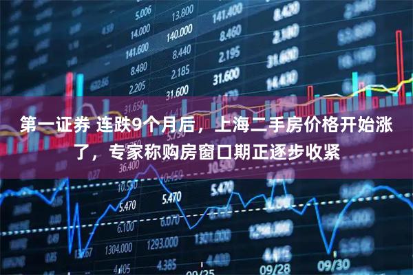 第一证券 连跌9个月后，上海二手房价格开始涨了，专家称购房窗口期正逐步收紧