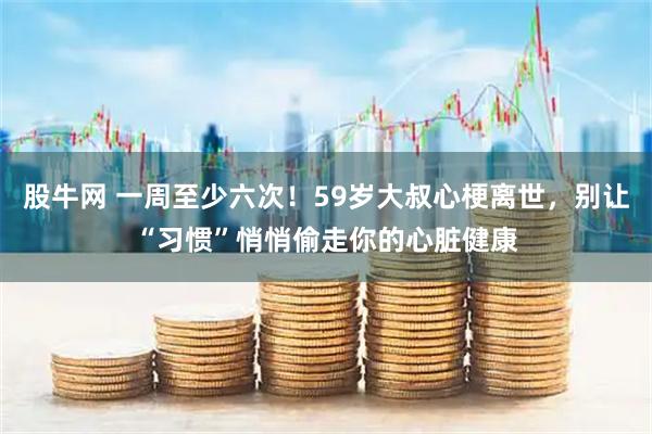 股牛网 一周至少六次！59岁大叔心梗离世，别让“习惯”悄悄偷走你的心脏健康