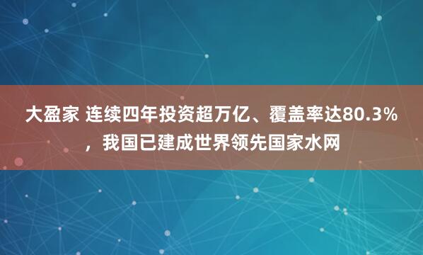 大盈家 连续四年投资超万亿、覆盖率达80.3%，我国已建成世界领先国家水网