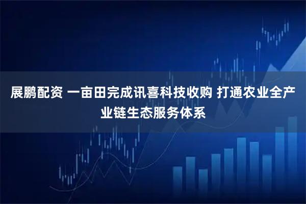 展鹏配资 一亩田完成讯喜科技收购 打通农业全产业链生态服务体系