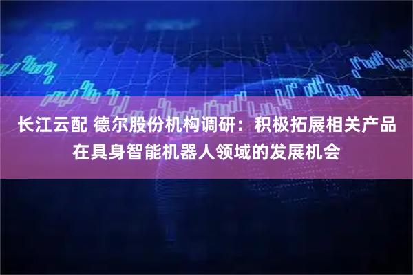 长江云配 德尔股份机构调研：积极拓展相关产品在具身智能机器人领域的发展机会