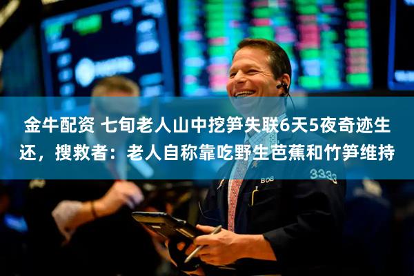 金牛配资 七旬老人山中挖笋失联6天5夜奇迹生还，搜救者：老人自称靠吃野生芭蕉和竹笋维持