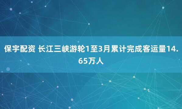 保宇配资 长江三峡游轮1至3月累计完成客运量14.65万人
