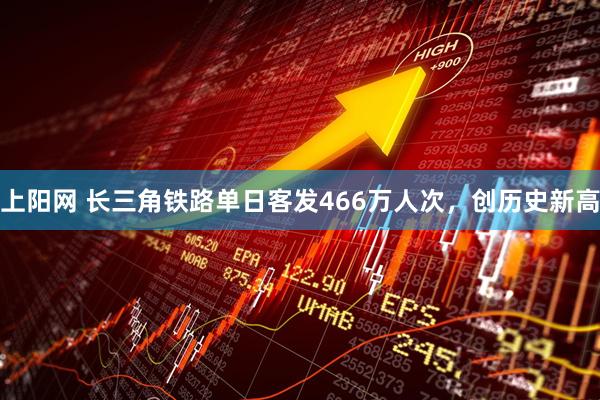 上阳网 长三角铁路单日客发466万人次，创历史新高