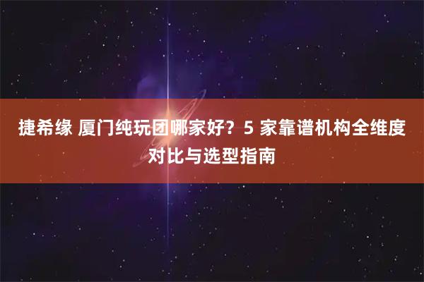 捷希缘 厦门纯玩团哪家好？5 家靠谱机构全维度对比与选型指南
