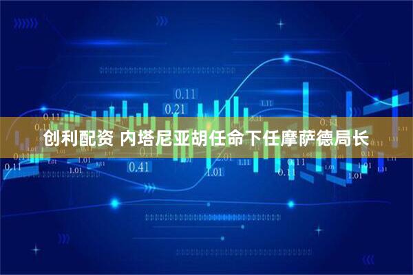 创利配资 内塔尼亚胡任命下任摩萨德局长