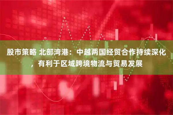 股市策略 北部湾港：中越两国经贸合作持续深化，有利于区域跨境物流与贸易发展