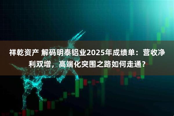 祥乾资产 解码明泰铝业2025年成绩单：营收净利双增，高端化突围之路如何走通？