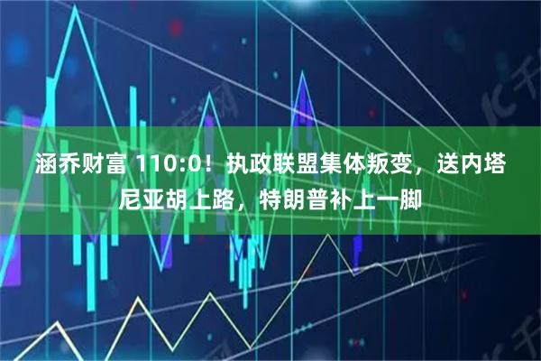 涵乔财富 110:0！执政联盟集体叛变，送内塔尼亚胡上路，特朗普补上一脚