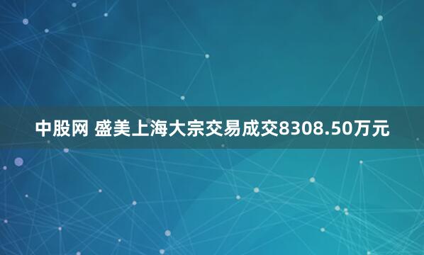 中股网 盛美上海大宗交易成交8308.50万元