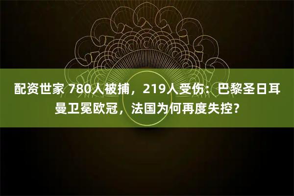 配资世家 780人被捕，219人受伤：巴黎圣日耳曼卫冕欧冠，法国为何再度失控？