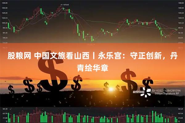 股粮网 中国文旅看山西丨永乐宫:守正创新,丹青绘华章