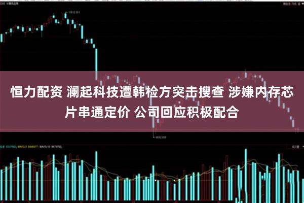 恒力配资 澜起科技遭韩检方突击搜查 涉嫌内存芯片串通定价 公司回应积极配合
