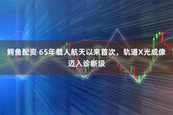 鳄鱼配资 65年载人航天以来首次，轨道X光成像迈入诊断级