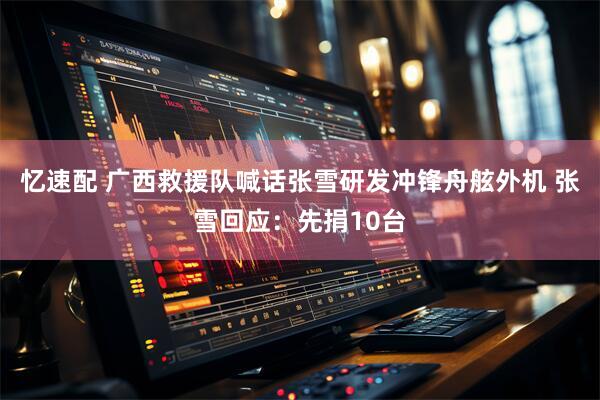 忆速配 广西救援队喊话张雪研发冲锋舟舷外机 张雪回应：先捐10台